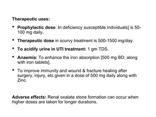 Therapeutic uses:
• Prophylactic dose: In deficiency susceptible individuals] is 50-
100 mg daily.
• Therapeutic dose in scurvy treatment is 500-1500 mg/day.
• To acidify urine in UTI treatment: 1 gm TDS.
• Anaemia: To enhance the iron absorption [500 mg BD; along
with iron tablets].
• To improve immunity and wound & fracture healing after
surgery, injury, etc given in a dose of 500 mg daily along with
Zinc.
Adverse effects: Renal oxalate stone formation can occur when
higher doses are taken for longer durations.
 
