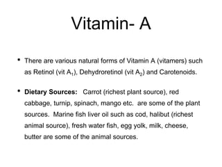 Vitamin- A
• There are various natural forms of Vitamin A (vitamers) such
as Retinol (vit A1), Dehydroretinol (vit A2) and Carotenoids.
• Dietary Sources: Carrot (richest plant source), red
cabbage, turnip, spinach, mango etc. are some of the plant
sources. Marine fish liver oil such as cod, halibut (richest
animal source), fresh water fish, egg yolk, milk, cheese,
butter are some of the animal sources.
 