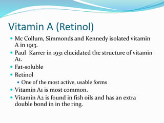 Vitamin A (Retinol)
 Mc Collum, Simmonds and Kennedy isolated vitamin
A in 1913.
 Paul Karrer in 1931 elucidated the structure of vitamin
A1.
 Fat-soluble
 Retinol
 One of the most active, usable forms
 Vitamin A1 is most common.
 Vitamin A2 is found in fish oils and has an extra
double bond in in the ring.
 