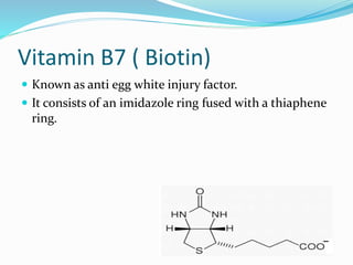 Vitamin B7 ( Biotin)
 Known as anti egg white injury factor.
 It consists of an imidazole ring fused with a thiaphene
ring.
 