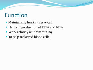 Function
 Maintaining healthy nerve cell
 Helps in production of DNA and RNA
 Works closely with vitamin B9
 To help make red blood cells
 