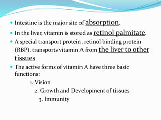  Intestine is the major site of absorption.
 In the liver, vitamin is stored as retinol palmitate.
 A special transport protein, retinol binding protein
(RBP), transports vitamin A from the liver to other
tissues.
 The active forms of vitamin A have three basic
functions:
1. Vision
2. Growth and Development of tissues
3. Immunity
 
