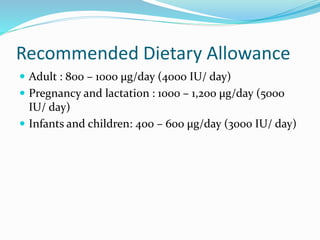 Recommended Dietary Allowance
 Adult : 800 – 1000 μg/day (4000 IU/ day)
 Pregnancy and lactation : 1000 – 1,200 μg/day (5000
IU/ day)
 Infants and children: 400 – 600 μg/day (3000 IU/ day)
 