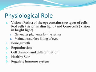 Physiological Role
1. Vision : Retina of the eye contains two types of cells.
Rod cells (vision in dim light ) and Cone cells ( vision
in bright light).
1. Generates pigments for the retina
2. Maintains surface lining of eyes
2. Bone growth
3. Reproduction
4. Cell division and differentiation
5. Healthy Skin
6. Regulate Immune System
 