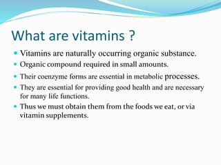 What are vitamins ?
 Vitamins are naturally occurring organic substance.
 Organic compound required in small amounts.
 Their coenzyme forms are essential in metabolic processes.
 They are essential for providing good health and are necessary
for many life functions.
 Thus we must obtain them from the foods we eat, or via
vitamin supplements.
 
