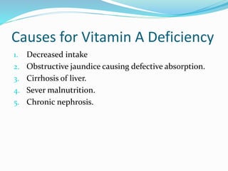 Causes for Vitamin A Deficiency
1. Decreased intake
2. Obstructive jaundice causing defective absorption.
3. Cirrhosis of liver.
4. Sever malnutrition.
5. Chronic nephrosis.
 