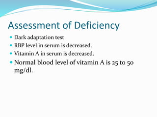 Assessment of Deficiency
 Dark adaptation test
 RBP level in serum is decreased.
 Vitamin A in serum is decreased.
 Normal blood level of vitamin A is 25 to 50
mg/dl.
 