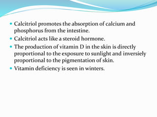  Calcitriol promotes the absorption of calcium and
phosphorus from the intestine.
 Calcitriol acts like a steroid hormone.
 The production of vitamin D in the skin is directly
proportional to the exposure to sunlight and inversiely
proportional to the pigmentation of skin.
 Vitamin deficiency is seen in winters.
 