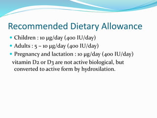 Recommended Dietary Allowance
 Children : 10 μg/day (400 IU/day)
 Adults : 5 – 10 μg/day (400 IU/day)
 Pregnancy and lactation : 10 μg/day (400 IU/day)
vitamin D2 or D3 are not active biological, but
converted to active form by hydroxilation.
 
