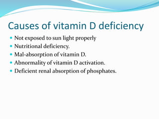 Causes of vitamin D deficiency
 Not exposed to sun light properly
 Nutritional deficiency.
 Mal-absorption of vitamin D.
 Abnormality of vitamin D activation.
 Deficient renal absorption of phosphates.
 
