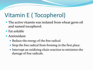 Vitamin E ( Tocopherol)
 The active vitamin was isolated from wheat germ oil
and named tocopherol.
 Fat soluble
 Antioxidant
 Reduce the energy of the free radical
 Stop the free radical from forming in the first place.
 Interrupt an oxidizing chain reaction to minimize the
damage of free radicals.
 