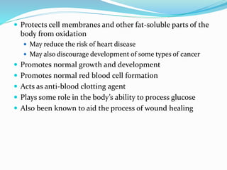  Protects cell membranes and other fat-soluble parts of the
body from oxidation
 May reduce the risk of heart disease
 May also discourage development of some types of cancer
 Promotes normal growth and development
 Promotes normal red blood cell formation
 Acts as anti-blood clotting agent
 Plays some role in the body’s ability to process glucose
 Also been known to aid the process of wound healing
 