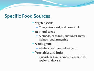 Specific Food Sources
 vegetable oils
 Corn, cottonseed, and peanut oil
 nuts and seeds
 Almonds, hazelnuts, sunflower seeds,
walnuts, and margarine
 whole grains
 whole-wheat flour, wheat germ
 Vegetables and fruits
 Spinach, lettuce, onions, blackberries,
apples, and pears
 