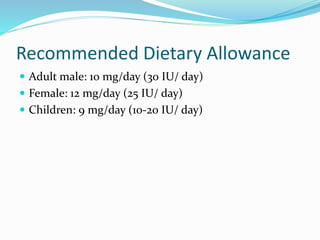 Recommended Dietary Allowance
 Adult male: 10 mg/day (30 IU/ day)
 Female: 12 mg/day (25 IU/ day)
 Children: 9 mg/day (10-20 IU/ day)
 