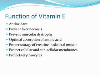 Function of Vitamin E
 Antioxidant
 Prevent liver necrosis
 Prevent muscular dystrophy
 Optimal absorption of amino acid
 Proper storage of creatine in skeletal muscle
 Protect cellular and sub-cellular membranes
 Protects erythrocytes
 