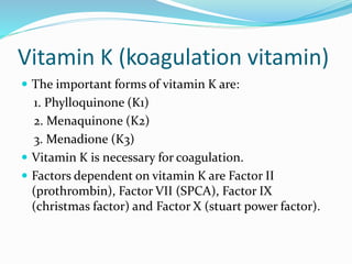 Vitamin K (koagulation vitamin)
 The important forms of vitamin K are:
1. Phylloquinone (K1)
2. Menaquinone (K2)
3. Menadione (K3)
 Vitamin K is necessary for coagulation.
 Factors dependent on vitamin K are Factor II
(prothrombin), Factor VII (SPCA), Factor IX
(christmas factor) and Factor X (stuart power factor).
 