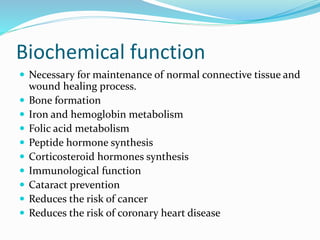 Biochemical function
 Necessary for maintenance of normal connective tissue and
wound healing process.
 Bone formation
 Iron and hemoglobin metabolism
 Folic acid metabolism
 Peptide hormone synthesis
 Corticosteroid hormones synthesis
 Immunological function
 Cataract prevention
 Reduces the risk of cancer
 Reduces the risk of coronary heart disease
 