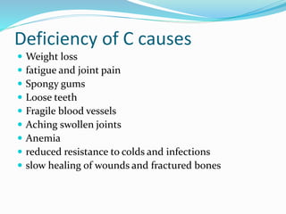 Deficiency of C causes
 Weight loss
 fatigue and joint pain
 Spongy gums
 Loose teeth
 Fragile blood vessels
 Aching swollen joints
 Anemia
 reduced resistance to colds and infections
 slow healing of wounds and fractured bones
 