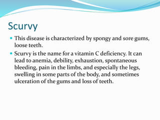 Scurvy
 This disease is characterized by spongy and sore gums,
loose teeth.
 Scurvy is the name for a vitamin C deficiency. It can
lead to anemia, debility, exhaustion, spontaneous
bleeding, pain in the limbs, and especially the legs,
swelling in some parts of the body, and sometimes
ulceration of the gums and loss of teeth.
 