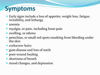 Symptoms
 Early signs include a loss of appetite, weight loss, fatigue,
irritability, and lethargy.
 anemia
 myalgia, or pain, including bone pain
 swelling, or edema
 petechiae, or small red spots resulting from bleeding under
the skin
 corkscrew hairs
 gum disease and loss of teeth
 poor wound healing
 shortness of breath
 mood changes, and depression
 