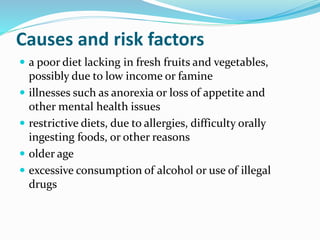 Causes and risk factors
 a poor diet lacking in fresh fruits and vegetables,
possibly due to low income or famine
 illnesses such as anorexia or loss of appetite and
other mental health issues
 restrictive diets, due to allergies, difficulty orally
ingesting foods, or other reasons
 older age
 excessive consumption of alcohol or use of illegal
drugs
 