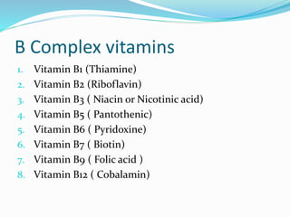 B Complex vitamins
1. Vitamin B1 (Thiamine)
2. Vitamin B2 (Riboflavin)
3. Vitamin B3 ( Niacin or Nicotinic acid)
4. Vitamin B5 ( Pantothenic)
5. Vitamin B6 ( Pyridoxine)
6. Vitamin B7 ( Biotin)
7. Vitamin B9 ( Folic acid )
8. Vitamin B12 ( Cobalamin)
 