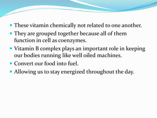  These vitamin chemically not related to one another.
 They are grouped together because all of them
function in cell as coenzymes.
 Vitamin B complex plays an important role in keeping
our bodies running like well oiled machines.
 Convert our food into fuel.
 Allowing us to stay energized throughout the day.
 
