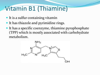 Vitamin B1 (Thiamine)
 It is a sulfur containing vitamin
 It has thiazole and pyrimidine rings.
 It has a specific coenzyme, thiamine pyrophosphate
(TPP) which is mostly associated with carbohydrate
metabolism.
 