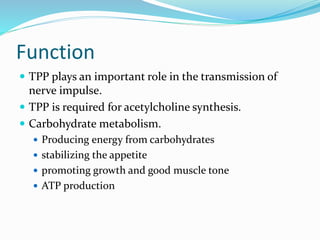 Function
 TPP plays an important role in the transmission of
nerve impulse.
 TPP is required for acetylcholine synthesis.
 Carbohydrate metabolism.
 Producing energy from carbohydrates
 stabilizing the appetite
 promoting growth and good muscle tone
 ATP production
 