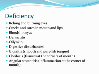 Deficiency
 Itching and burning eyes
 Cracks and sores in mouth and lips
 Bloodshot eyes
 Dermatitis
 Oily skin
 Digestive disturbances
 Glossitis (smooth and purplish tongue)
 Cheilosis (fissures at the corners of mouth)
 Angular stomatitis (inflammation at the corner of
mouth)
 