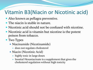 Vitamin B3(Niacin or Nicotinic acid)
 Also known as pellagra preventive.
 The niacin is stable in nature.
 Nicotinic acid should not be confused with nicotine.
 Nicotinic acid is vitamin but nicotine is the potent
poison from tobacco.
 Two Types
 Niacinamide (Nicotinamide)
 does not regulate cholesterol
 Niacin (Nicotinic Acid)
 highly toxic in large doses
 Inosital Hexaniacinate is a supplement that gives the
cholesterol regulation without high toxicity
 