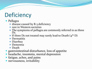 Deficiency
 Pellagra
 disease caused by B-3 deficiency
 rare in Western societies
 The symptoms of pellagra are commonly referred to as three
Ds.
 If three Ds not treated may rarely lead to Death (4th D)
 Dermatitis
 Diarrhea
 Dementia
 Death
 gastrointestinal disturbance, loss of appetite
 headache, insomnia, mental depression
 fatigue, aches, and pains
 nervousness, irritability
 