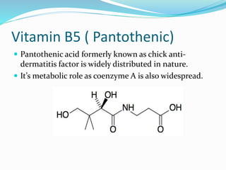 Vitamin B5 ( Pantothenic)
 Pantothenic acid formerly known as chick anti-
dermatitis factor is widely distributed in nature.
 It’s metabolic role as coenzyme A is also widespread.
 