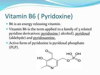 Vitamin B6 ( Pyridoxine)
 B6 is an energy releasing vitamin.
 Vitamin B6 is the term applied to a family of 3 related
pyridine derivatives; pyridoxine ( alcohol), pyridoxal
(aldehyde) and pyridoxamine.
 Active form of pyridoxine is pyridoxal phosphate
(PLP).
 