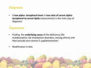 Diagnosis
• A low alpha- tocopherol level or low ratio of serum alpha-
tocopherol to serum lipids measurement is the main way of
diagnosis.
Treatment
• Finding the underlying cause of the deficiency (fat
malabsorption, fat metabolism disorders, among others) and
then provide oral vitamin E supplementation.
• Modification in diet.
 