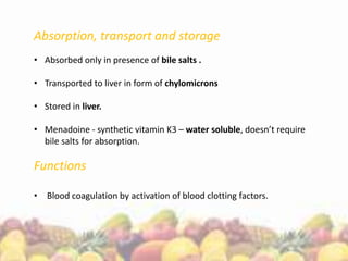 Absorption, transport and storage
• Absorbed only in presence of bile salts .
• Transported to liver in form of chylomicrons
• Stored in liver.
• Menadoine - synthetic vitamin K3 – water soluble, doesn’t require
bile salts for absorption.
Functions
• Blood coagulation by activation of blood clotting factors.
 