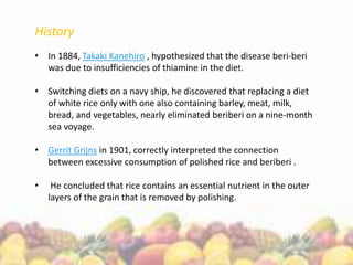 History
• In 1884, Takaki Kanehiro , hypothesized that the disease beri-beri
was due to insufficiencies of thiamine in the diet.
• Switching diets on a navy ship, he discovered that replacing a diet
of white rice only with one also containing barley, meat, milk,
bread, and vegetables, nearly eliminated beriberi on a nine-month
sea voyage.
• Gerrit Grijns in 1901, correctly interpreted the connection
between excessive consumption of polished rice and beriberi .
• He concluded that rice contains an essential nutrient in the outer
layers of the grain that is removed by polishing.
 
