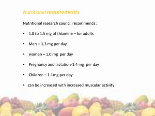 Nutritional requirements
Nutritional research council recommends :
• 1.0 to 1.5 mg of thiamine – for adults
• Men – 1.3 mg per day
• women – 1.0 mg per day
• Pregnancy and lactation-1.4 mg per day
• Children – 1.1mg.per day
• can be increased with increased muscular activity
 