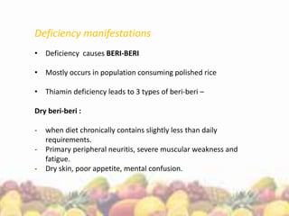 Deficiency manifestations
• Deficiency causes BERI-BERI
• Mostly occurs in population consuming polished rice
• Thiamin deficiency leads to 3 types of beri-beri –
Dry beri-beri :
- when diet chronically contains slightly less than daily
requirements.
- Primary peripheral neuritis, severe muscular weakness and
fatigue.
- Dry skin, poor appetite, mental confusion.
 
