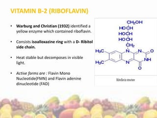 VITAMIN B-2 (RIBOFLAVIN)
• Warburg and Christian (1932) identified a
yellow enzyme which contained riboflavin.
• Consists isoalloxazine ring with a D- Ribitol
side chain.
• Heat stable but decomposes in visible
light.
• Active forms are : Flavin Mono
Nucleotide(FMN) and Flavin adenine
dinucleotide (FAD)
 