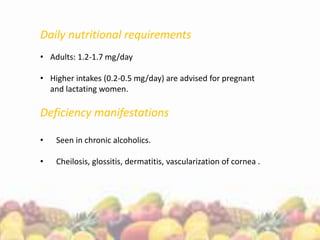 Daily nutritional requirements
• Adults: 1.2-1.7 mg/day
• Higher intakes (0.2-0.5 mg/day) are advised for pregnant
and lactating women.
Deficiency manifestations
• Seen in chronic alcoholics.
• Cheilosis, glossitis, dermatitis, vascularization of cornea .
 