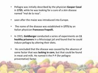 • Pellagra was initially described by the physician Gaspar Casal
in 1735, while he was looking for a cure of a skin disease
named “mal de la rosa”.
• soon after the maize was introduced into Europe.
• The name of the disease was established in 1771 by an
Italian physician Francesco Frapolli.
• In 1915, Goldberger conducted a series of experiments on 11
healthy prisoners in a Mississippi jail and found that he could
induce pellagra by altering their diets.
• He concluded that the disease was caused by the absence of
some factor that was lacking in corn, but that could be found
in meat and milk. He named it the P-P (for pellagra-
preventative) factor.
 