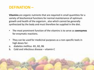 DEFINATION –
Vitamins are organic nutrients that are required in small quantities for a
variety of biochemical functions for normal maintenance of optimum
growth and health of the organism , also which cannot be generally
synthesized by the body and must therefore be supplied in the diet.
• The most prominent function of the vitamins is to serve as coenzymes
for enzymatic reactions.
• They can be used for medicinal purposes as a non-specific tools in
high doses for:
a. diabetes mellitus -B1, B2, B6
b. Cold and infectious disease – vitamin C
 