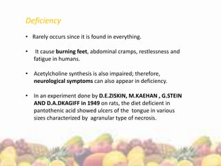Deficiency
• Rarely occurs since it is found in everything.
• It cause burning feet, abdominal cramps, restlessness and
fatigue in humans.
• Acetylcholine synthesis is also impaired; therefore,
neurological symptoms can also appear in deficiency.
• In an experiment done by D.E.ZISKIN, M.KAEHAN , G.STEIN
AND D.A.DKAGIFF in 1949 on rats, the diet deficient in
pantothenic acid showed ulcers of the tongue in various
sizes characterized by agranular type of necrosis.
 