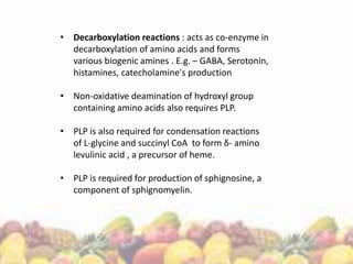 • Decarboxylation reactions : acts as co-enzyme in
decarboxylation of amino acids and forms
various biogenic amines . E.g. – GABA, Serotonin,
histamines, catecholamine's production
• Non-oxidative deamination of hydroxyl group
containing amino acids also requires PLP.
• PLP is also required for condensation reactions
of L-glycine and succinyl CoA to form δ- amino
levulinic acid , a precursor of heme.
• PLP is required for production of sphignosine, a
component of sphignomyelin.
 