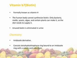 Vitamin b7(Biotin)
• Formally known as vitamin H
• The human body cannot synthesize biotin. Only bacteria,
molds, yeasts, algae, and certain plants can make it, so the
diet needs to supply it.
• Unused biotin is eliminated in urine
Chemistry
• Imidazole derivative .
• Consists tetrahydrothiophene ring bound to an imidazole
ring with a valeric acid side chain
 