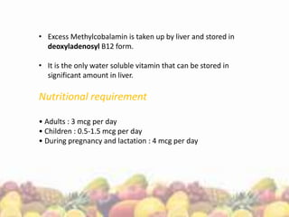 • Excess Methylcobalamin is taken up by liver and stored in
deoxyladenosyl B12 form.
• It is the only water soluble vitamin that can be stored in
significant amount in liver.
Nutritional requirement
• Adults : 3 mcg per day
• Children : 0.5-1.5 mcg per day
• During pregnancy and lactation : 4 mcg per day
 
