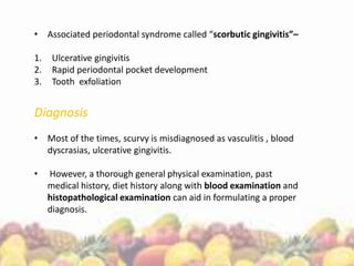 • Associated periodontal syndrome called “scorbutic gingivitis”–
1. Ulcerative gingivitis
2. Rapid periodontal pocket development
3. Tooth exfoliation
Diagnosis
• Most of the times, scurvy is misdiagnosed as vasculitis , blood
dyscrasias, ulcerative gingivitis.
• However, a thorough general physical examination, past
medical history, diet history along with blood examination and
histopathological examination can aid in formulating a proper
diagnosis.
 