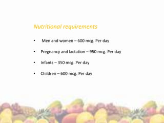 Nutritional requirements
• Men and women – 600 mcg. Per day
• Pregnancy and lactation – 950 mcg. Per day
• Infants – 350 mcg. Per day
• Children – 600 mcg. Per day
 