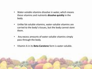 • Water-soluble vitamins dissolve in water, which means
these vitamins and nutrients dissolve quickly in the
body.
• Unlike fat-soluble vitamins, water-soluble vitamins are
carried to the body’s tissues, but the body cannot store
them.
• Any excess amounts of water-soluble vitamins simply
pass through the body.
• Vitamin A in its Beta-Carotene form is water-soluble.
 